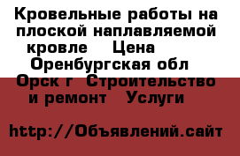 Кровельные работы на плоской наплавляемой кровле. › Цена ­ 100 - Оренбургская обл., Орск г. Строительство и ремонт » Услуги   